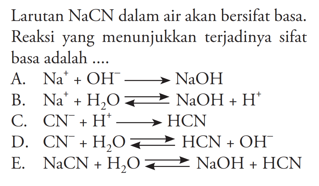 Larutan NaCN dalam air akan bersifat basa. Reaksi yang menunjukkan terjadinya sifat basa adalah ... A. Na^+ + OH^- -> NaOH B. Na^+ + H2O <=> NaOH + H^+ C. CN^- + H^+ -> HCN D. CN^- + H2O <=> HCN + OH^- E.  NaCN + H2O <=> NaOH + HCN 