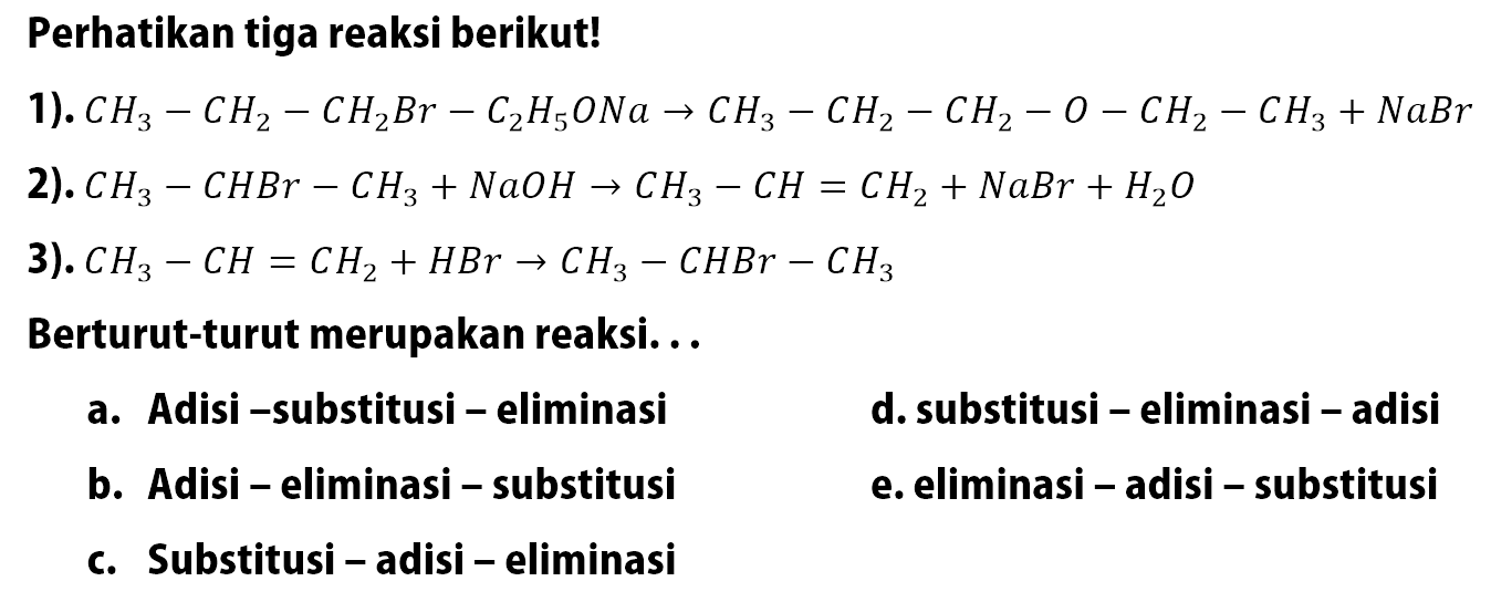 Perhatikan tiga reaksi berikut!1). CH3-CH2-CH2Br-C2H5ONa->CH3-CH2-CH2-O-CH2-CH3+NaBr 2). CH3-CHBr-CH3+NaOH->CH3-CH=CH2+NaBr+H2O 3). CH3-CH=CH2+HBr->CH3-CHBr-CH3 Berturut-turut merupakan reaksi... a. Adisi -substitusi - eliminasi d. substitusi - eliminasi - adisi b. Adisi - eliminasi - substitusi e. eliminasi - adisi - substitusi c. Substitusi - adisi - eliminasi 