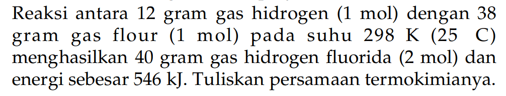 Reaksi antara 12 gram gas hidrogen (1 mol) dengan 38 gram gas flour (1 mol) pada suhu 298 K (25 C) menghasilkan 40 gram gas hidrogen fluorida (2 mol) dan energi sebesar 546 kJ. Tuliskan persamaan termokimianya.