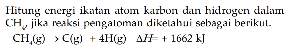 Hitung energi ikatan atom karbon dan hidrogen dalam CH4, jika reaksi pengatoman diketahui sebagai berikut: CH4 (g) -> C (g) + 4H (g) delta H = + 1662 kJ