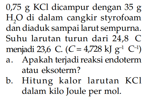 0,75 g KCl dicampur dengan 35 g H2O di dalam cangkir styrofoam dan diaduk sampai larut sempurna. Suhu larutan turun dari 24,8 C menjadi 23,6 C. (C= 4728 kJ g^-1 C^-1) a. Apakah terjadi reaksi endoterm atau eksoterm? b. Hitung kalor larutan KCl dalam kilo Joule per mol