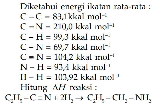 Diketahui energi ikatan rata-rata : C - C = 83,1kkal mol^(-1) C = N = 210,0 kkal mol^(-1) C - H= 99,3 kkal mol^(-1) C - N=69,7 kkal mol^(-1) C = N = 10^4,2 kkal mol^(-1) N - H= 93,4 kkal mol^(-1) H - H = 103,92 kkal mol^(-1) Hitung delta H reaksi : C2H5 - C = N + 2H2 -> CH2H5 - CH2 - NH2