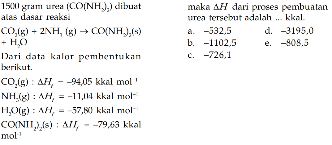 1500 gram urea (CO(NH2)2) dibuat atas dasar reaksi CO2(g) + 2NH3 (g) -> CO(NH2)2 (s) + H2O Dari data kalor pembentukan berikut. CO2 (g) : delta Hf = -94,05 kkal mol^(-1) NH3 (g) : delta Hf = -11,04 kkal mol^(-1) H2O (g) : delta Hf = -57,80 kkal mol^(-1) CO(NH2)2 (s) : delta Hf = -79,63 kkal mol^(-1) maka delta H dari proses pembuatan urea tersebut adalah ... kkal.