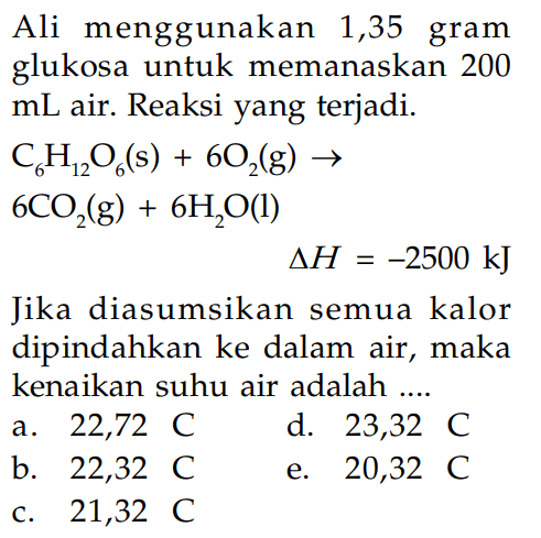 Ali menggunakan 1,35 gram glukosa untuk memanaskan 200 mL air. Reaksi yang terjadi. C6H12O6 (s) + 6O2 (g) -> 6CO2 (g) + 6H2O (l) delta H = -2500 kJ Jika diasumsikan semua kalor dipindahkan ke dalam air, maka kenaikan suhu air adalah ....