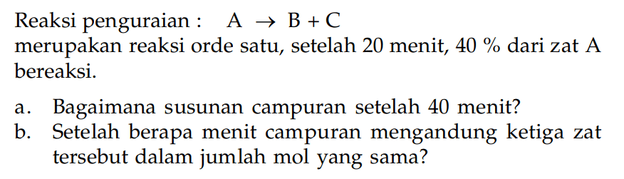 Reaksi penguraian : A -> B + C merupakan reaksi orde satu, setelah 20 menit, 40 % dari zat A bereaksi. a. Bagaimana susunan campuran setelah 40 menit? b. Setelah berapa menit campuran mengandung ketiga zat tersebut dalam jumlah mol yang sama?