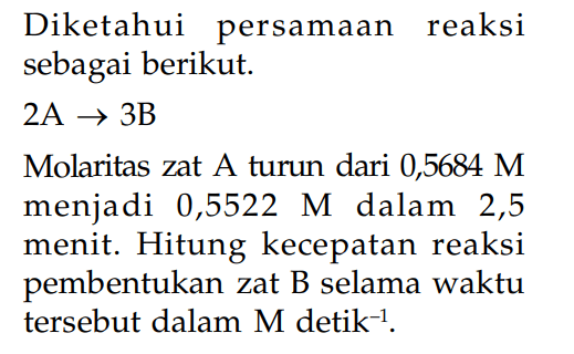 Diketahui persamaan reaksi sebagai berikut. 2A -> 3B Molaritas zat A turun dari 0,5684 M menjadi 0,5522 M dalam 2,5 menit. Hitung kecepatan reaksi pembentukan zat B selama waktu tersebut dalam M detik^(-1) .