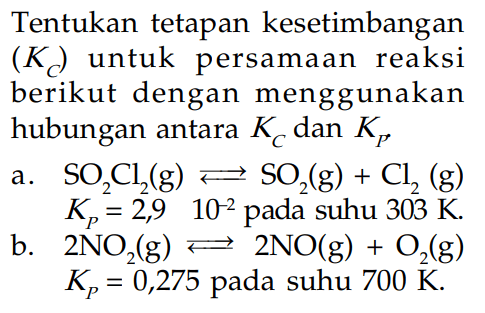 Tentukan tetapan kesetimbangan (Kc) untuk persamaan reaksi berikut dengan menggunakan hubungan antara Kc dan Kp, a. SO2Cl2(g) <=> SO2(g) + Cl2(g) Kp = 2,9 10^-2 pada suhu 303 K. b. 2NO2(g) <=> 2NO(g) + O2(g) Kp = 0,275 pada suhu 700 K.