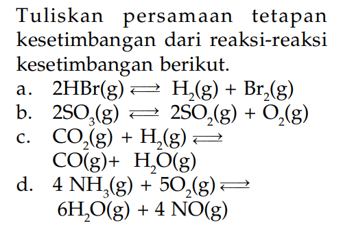 Tuliskan persamaan tetapan kesetimbangan dari reaksi-reaksi kesetimbangan berikut. a. 2HBr (g) <=> H2 (g) + Br2 (g) b. 2SO3 <=> 2SO2 (g) + O2 (g) c. CO2 (g) + H2 (g) <=> CO (g) + H2O (g) d. 4 NH3 (g) + 5O2 (g) <=> 6H2O (g) + 4 NO (g)