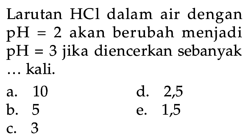 Larutan  HCl  dalam air dengan  pH=2  akan berubah menjadi  pH=3  jika diencerkan sebanyak kali.