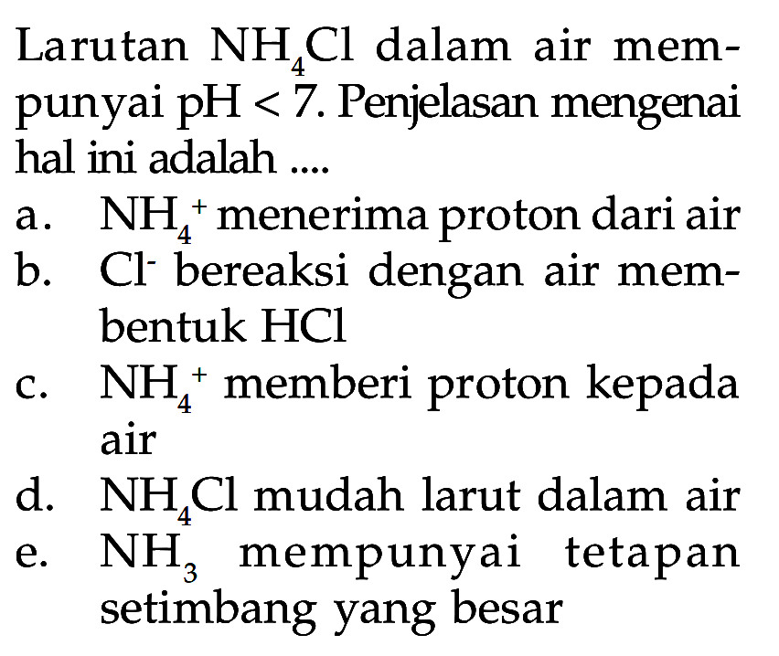 Larutan NH4Cl dalam air mempunyai  pH<7. Penjelasan mengenai hal ini adalah ....
a.  NH4^+ menerima proton dari air
b.  Cl^- bereaksi dengan air membentuk HCl
c.  NH4^+ memberi proton kepada air
d.  NH4Cl mudah larut dalam air
e.  NH3 mempunyai tetapan setimbang yang besar