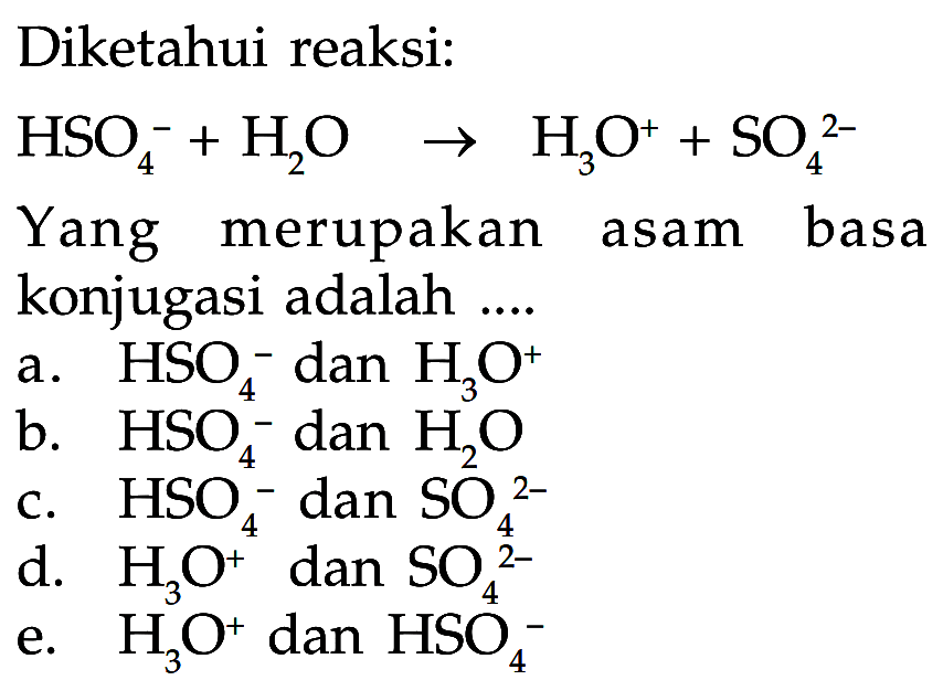 Diketahui reaksi:HSO4^(-)+H2O -> H3O^(+)+SO4^(2-)Yang merupakan asam basa konjugasi adalah ....a.  HSO4^(-) dan  H3O^(+) b.  HSO4^(-) dan  H2Oc.  HSO4^(-) dan  SO4^(2-) d.  H3O^(+) dan  SO4^(2-) e.  H3O^(+) dan  HSO4^(-) 