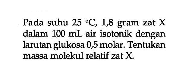 Pada suhu 25 C, 1,8 gram zat X dalam 100 mL air isotonik dengan larutan glukosa 0,5 molar. Tentukan massa molekul relatif zat X.