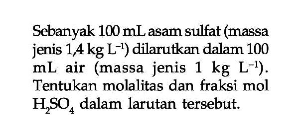 Sebanyak 100 mL asam sulfat (massa jenis 1,4 kg L^(-1)) dilarutkan dalam 100 mL air (massa jenis 1 kg L^(-1)). Tentukan molalitas dan fraksi mol H2SO4 dalam larutan tersebut.