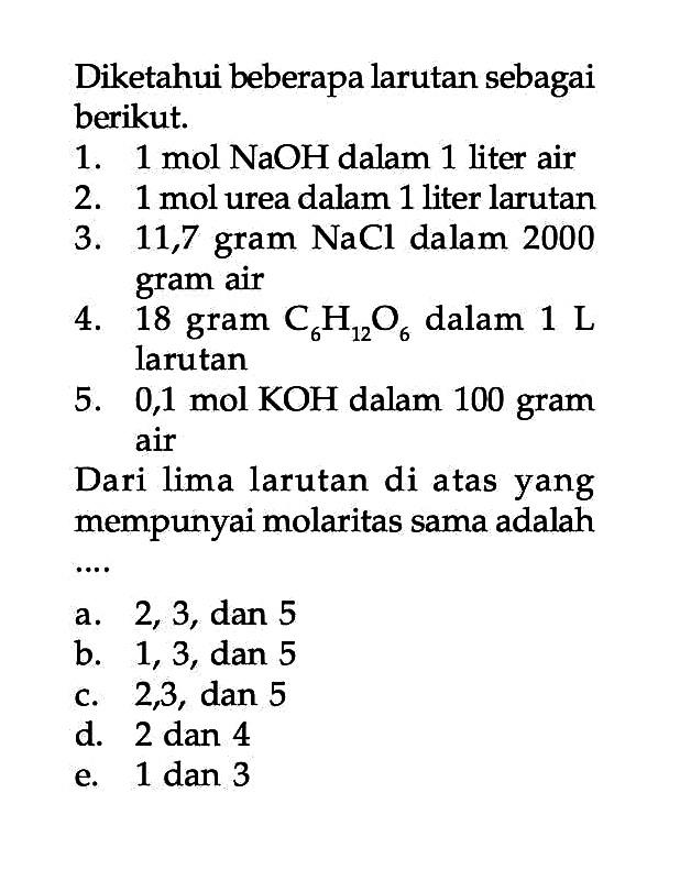 Diketahui beberapa larutan sebagai berikut: 1. 1 mol NaOH dalam 1 liter air 2. 1 mol urea dalam 1 liter larutan 3. 11,7 gram NaCl dalam 2000 gram air 4. 18 gram C6H12O6 dalam 1 L larutan 5. 0,1 mol KOH dalam 100 gram air Dari lima larutan di atas yang mempunyai molaritas sama adalah .....