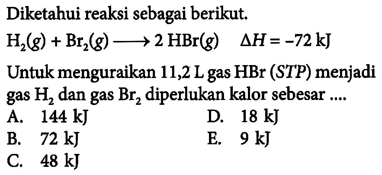 Diketahui reaksi sebagai berikut. H2(g) + Br2(g) -> 2HBr(g) delta H=-72 kJ Untuk menguraikan 11,2 L gas HBr (STP) menjadi gas H2 dan gas Br2 diperlukan kalor sebesar .... 