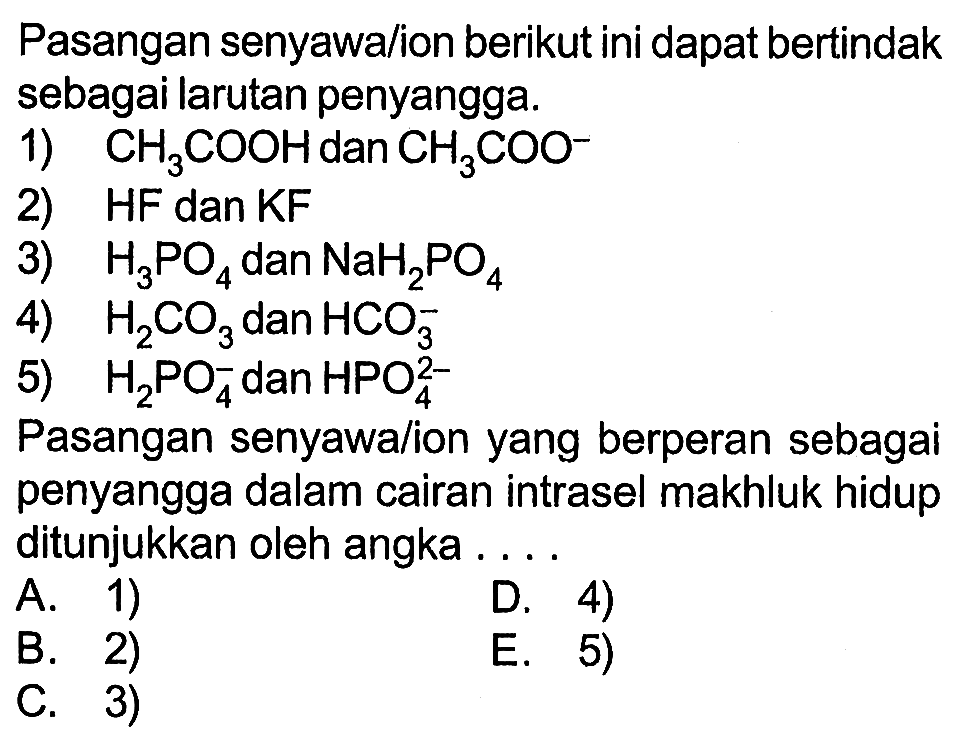 Pasangan senyawa/ion berikut ini dapat bertindak sebagai larutan penyangga. 1) CH3COOH dan CH3COO^- 2) HF dan KF 3) H3PO4 dan NaH2PO4 4) H2CO3 dan HCO3^- 5) H2PO4^- dan HPO4^(2-) Pasangan senyawa/ion yang berperan sebagai penyangga dalam cairan intrasel makhluk hidup ditunjukkan oleh angka .... 