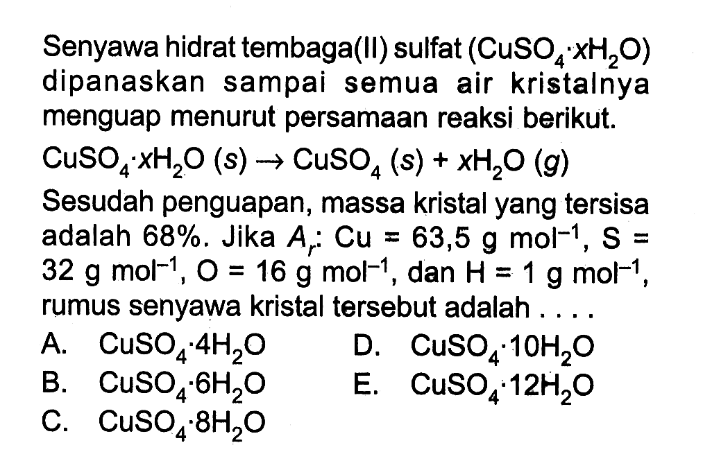 Senyawa hidrat tembaga(II) sulfat (uSO4.xH2O) dipanaskan sampai semua air kristalnya menguap menurut persamaan reaksi berikut. CuSO4.xH2O(s) -> CuSO4(s)+x H2O(g)Sesudah penguapan, massa kristal yang tersisa adalah 68 %. Jika Ar: Cu=63,5 g mol^-1, s= 32 g mol^-1, O=16 g mol^-1, dan H=1 g mol^-1, rumus senyawa kristal tersebut adalah .... 