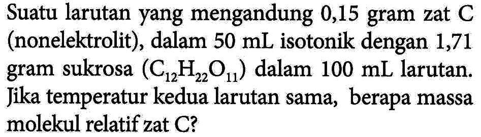 Suatu larutan yang mengandung 0,15 gram zat C (nonelektrolit) , dalam 50 mL isotonik dengan 1,71 gram sukrosa (C12H22O11) dalam 100 mL larutan. Jika temperatur kedua larutan sama, berapa massa molekul relatif zat C?