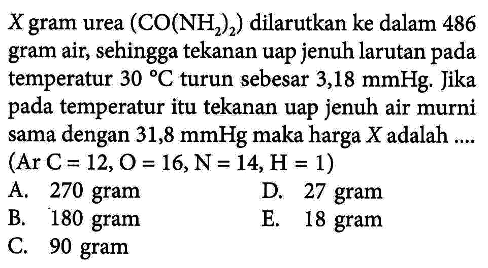 X gram urea (CO(NH2)2) dilarutkan ke dalam 486 gram air, sehingga tekanan uap jenuh larutan pada temperatur 30 C turun sebesar 3,18 mmHg. Jika pada temperatur itu tekanan uap jenuh air murni sama dengan 31,8 mmHg maka harga X adalah ... (Ar C = 12, O =16,N= 14,H = 1)