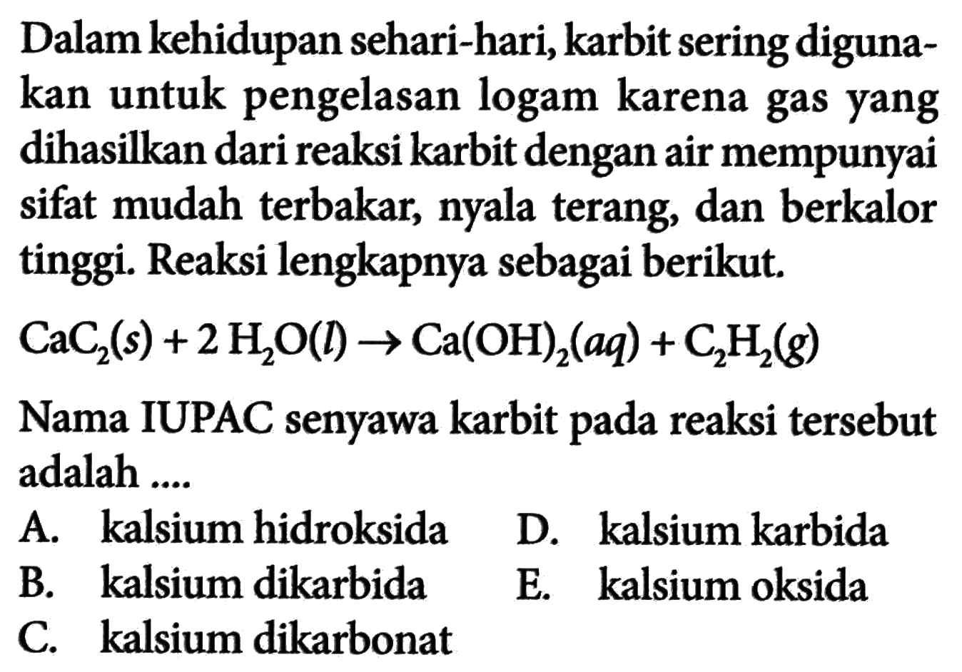 Dalam kehidupan sehari-hari, karbit sering digunakan untuk pengelasan logam karena gas yang dihasilkan dari reaksi karbit dengan air mempunyai sifat mudah terbakar, nyala terang, dan berkalor tinggi. Reaksi lengkapnya sebagai berikut. CaC2(s)+2 H2O(l) -> Ca(OH)2(aq)+C2H2(g) Nama IUPAC senyawa karbit pada reaksi tersebut adalah ....