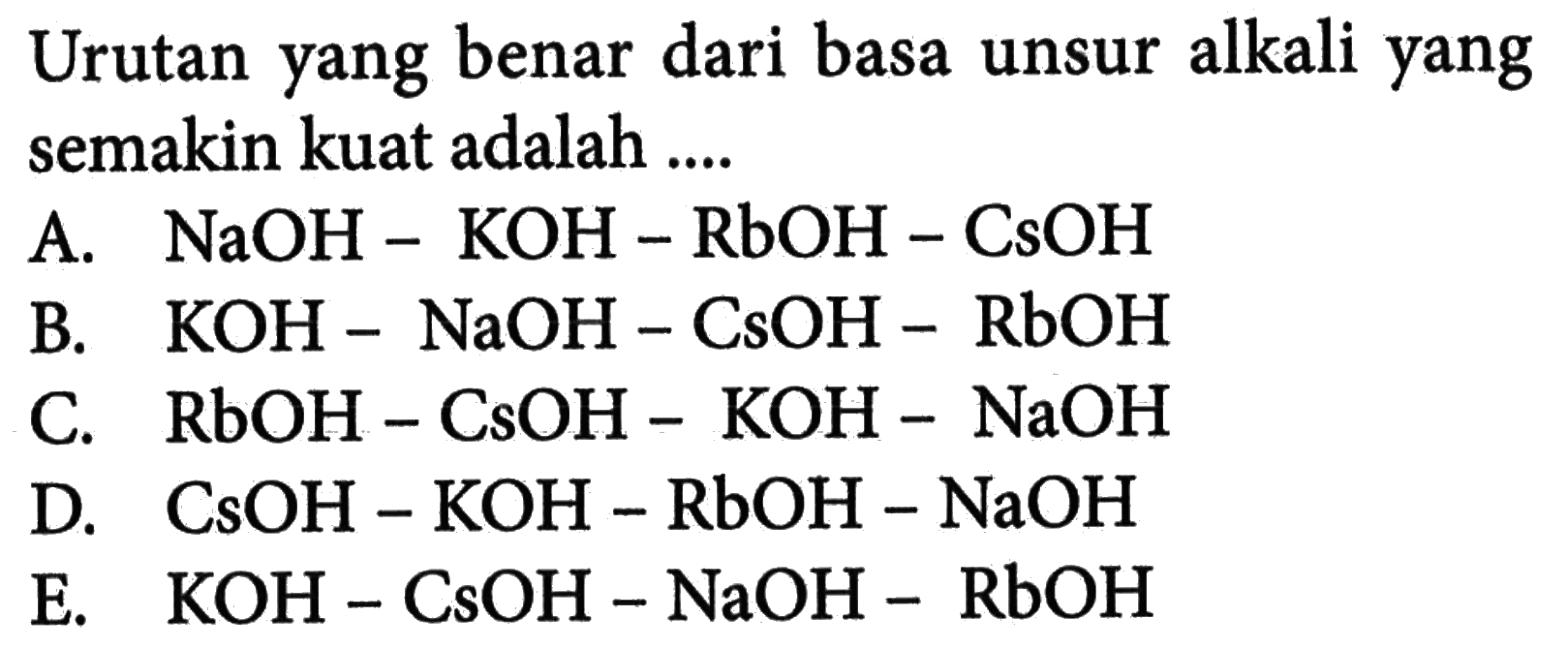 Urutan yang benar dari basa unsur alkali yang semakin kuat adalah .... A. NaOH-KOH-RbOH-CsOH B. KOH-NaOH-CsOH-RbOH C. RbOH-CsOH-KOH-NaOH D. CsOH-KOH-RbOH-NaOH E. KOH-CsOH-NaOH-RbOH