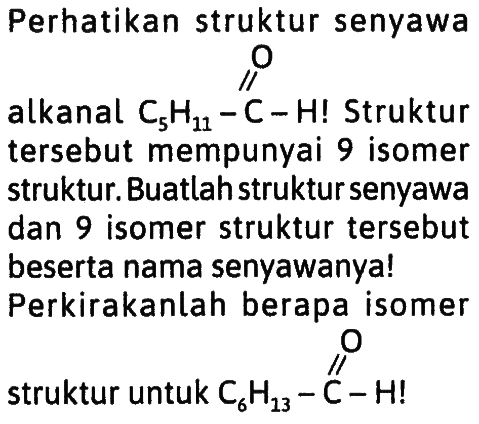 Perhatikan struktur senyawa
alkanal  C_(5) H_(11)-C-H  ! Struktur tersebut mempunyai 9 isomer struktur. Buatlah struktur senyawa dan 9 isomer struktur tersebut beserta nama senyawanya!
Perkirakanlah berapa isomer
struktur untuk  C_(6) H_(13)-stackrel{C)/(C)-H  !