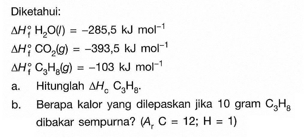 Diketahui: delta H o f H2O(l)=(-285,5) kJ mol^(-1) delta H o f CO2(g)=(-393,5) kJ mol^(-1) delta H o f C3H8(g)=(-103) kJ mol^(-1) a. Hitunglah segitiga HcC3H8. b. Berapa kalor yang dilepaskan jika 10 gram C3H8 dibakar sempurna? (Ar C=12; H=1) 