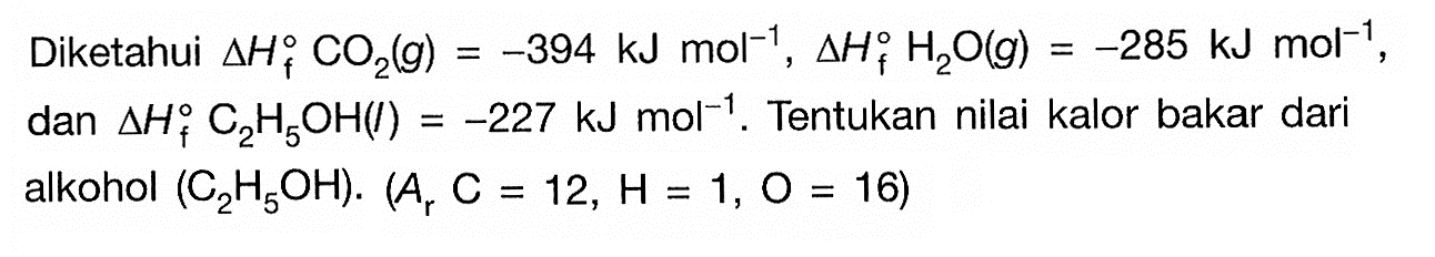 Diketahui delta Hf CO2(g) = -394 kJ mol^(-1), delta Hf H2O(g) = -285 kJ mol^(-1) dan delta Hf C2H5OH(I) = -227 kJ mol^(-1). Tentukan nilai kalor bakar dari alkohol (C2H5OH). (Ar C = 12, H = 1, O = 16)