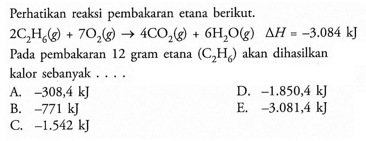 Perhatikan reaksi pembakaran etana berikut.2C2H6(g)+7O2(g) -> 4CO2(g)+6H2O(g) delta H=-3.084 kJPada pembakaran 12 gram etana (C2H6) akan dihasilkan kalor sebanyak ....