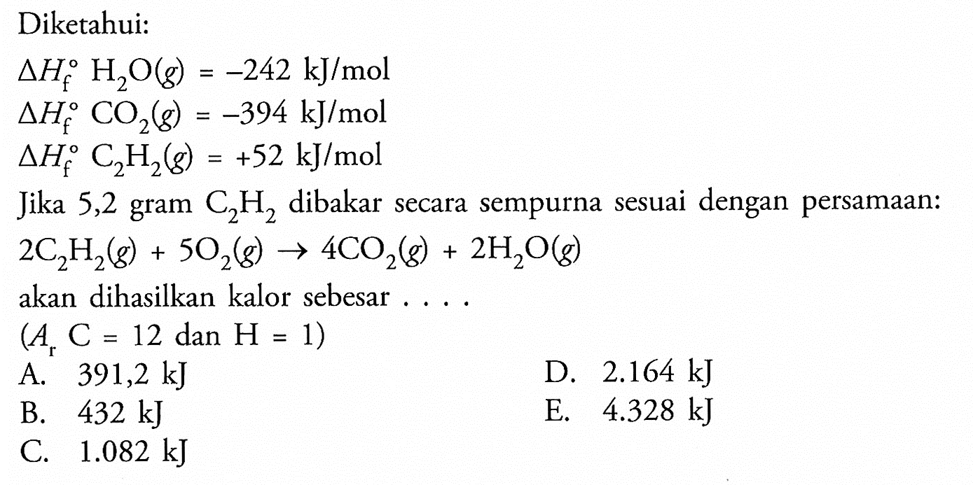 Diketahui:segitiga Hf H2O(g)=-242 kJ/mol segitiga Hf CO2(g)=-394 kJ/mol segitiga Hf C2 H2(g)=+52 kJ/mol Jika 5,2 gram  C2 H2  dibakar secara sempurna sesuai dengan persamaan:2C2 H2(g)+5O2(g) -> 4CO2(g)+2H2O(g) akan dihasilkan kalor sebesar .... (Ar C=12 dan H=1) 