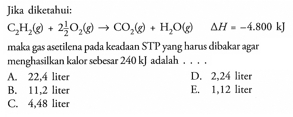 Jika diketahui: C2 H2(g)+2 1/2 O2(g) -> CO2(g)+H2 O(g) delta H=-4.800 kJ maka gas asetilena pada keadaan STP yang harus dibakar agar menghasilkan kalor sebesar 240 kJ adalah . . .