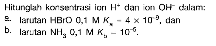 Hitunglah konsentrasi ion  H^+ dan ion  OH^- dalam:a. larutan  HBrO 0,1 M Ka=4 x 10^(-9) , danb. larutan  NH3  0,1 M Kb=10^(-5).