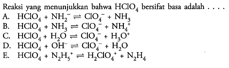 Reaksi yang menunjukkan bahwa  HClO4  bersifat basa adalah  ... . A.  HClO4+NH2^- <=> ClO4^-+NH3 B.  HClO4+NH3 <=>ClO4^-+NH4^+ C.  HClO4+H2O <=> ClO4^-+H3O^+ D.  HClO4+OH^- <=> ClO4^-+H2O E.  HClO4+N2H5^+ <=> H2ClO4^++N2H4 