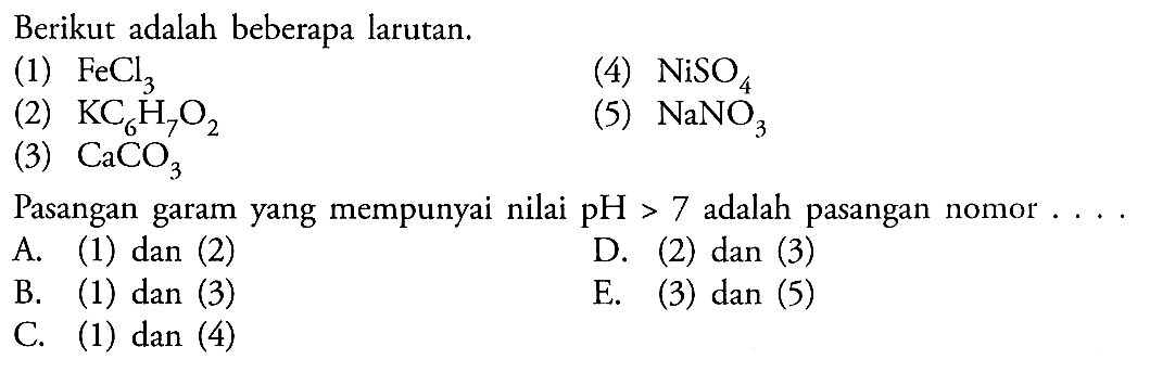 Berikut adalah beberapa larutan.(1) FeCl3 (2) KC6H7O2 (3) CaCO3 (4) NiSO4 (5) NaNO3 Pasangan garam yang mempunyai nilai pH>7 adalah pasangan nomor  .... .