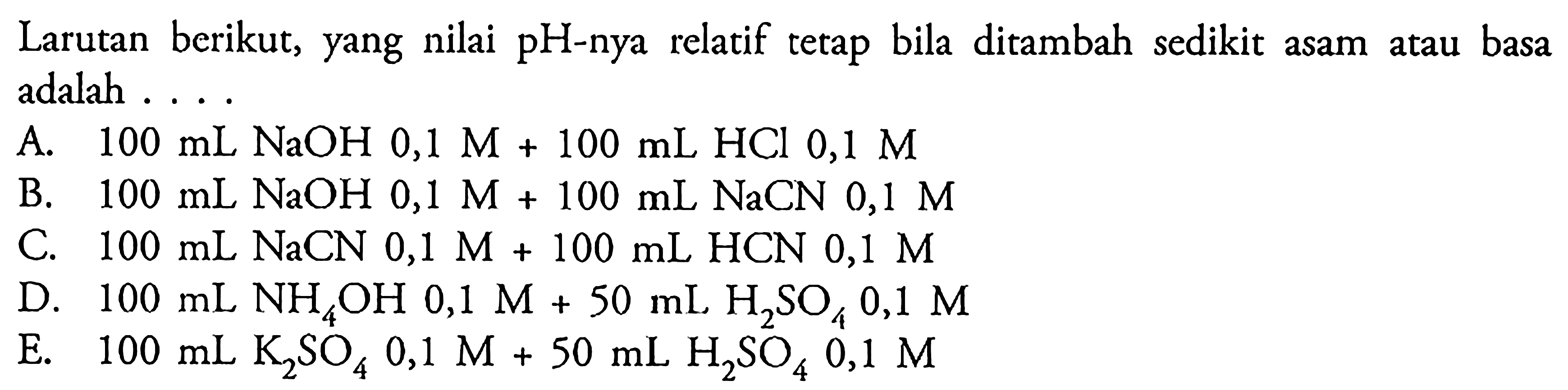 Larutan berikut, yang nilai pH-nya relatif tetap bila ditambah sedikit asam atau basa adalah ... A. 100 mL NaOH 0,1 M+100 mL HCl 0,1 M B. 100 mL NaOH 0,1 M+100 mL NaCN 0,1 M C. 100 mL NaCN 0,1 M+100 mL HCN 0,1 M D. 100 mL NH4OH 0,1 M+50 mL H2SO4 0,1 M E. 100 mL K2SO4 0,1 M+50 mL H2SO4 0,1 M 