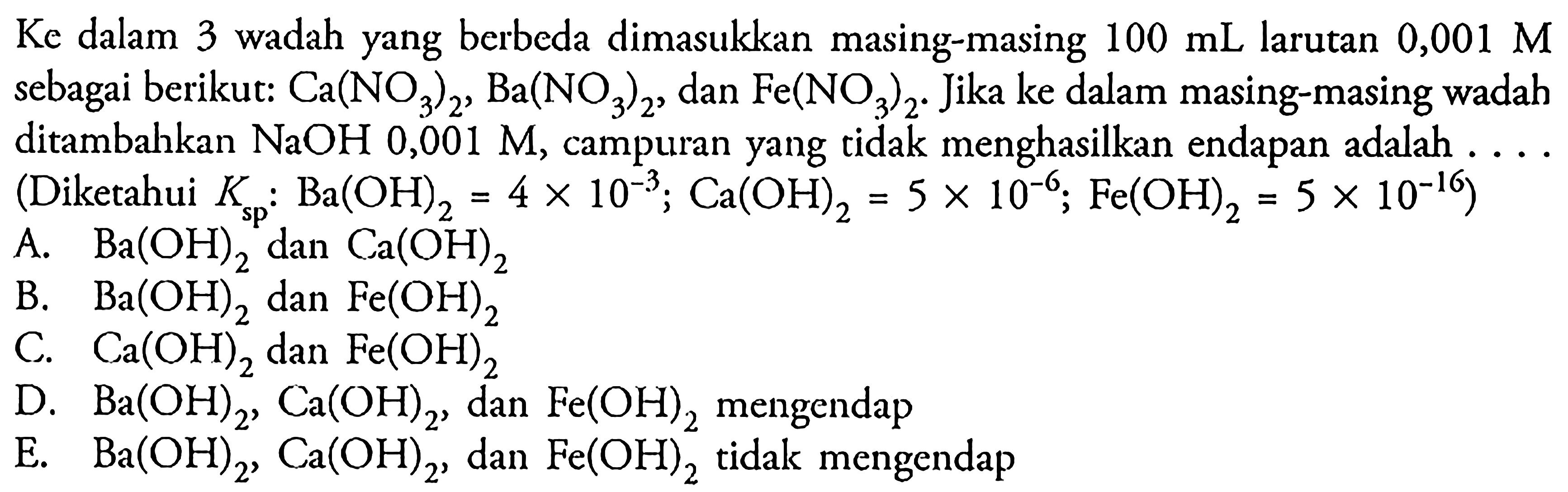 Ke dalam 3 wadah yang berbeda dimasukkan masing-masing  100 mL  larutan  0,001 M  sebagai berikut: Ca(NO3)2, Ba(NO3)2, dan Fe(NO3)2. Jika ke dalam masing-masing wadah ditambahkan  NaOH 0,001 M, campuran yang tidak menghasilkan endapan adalah .... (Diketahui Ksp: Ba(OH)2=4 x 10^(-3); Ca(OH)2=5 x 10^(-6); Fe(OH)2=5 x 10^(-16)) 