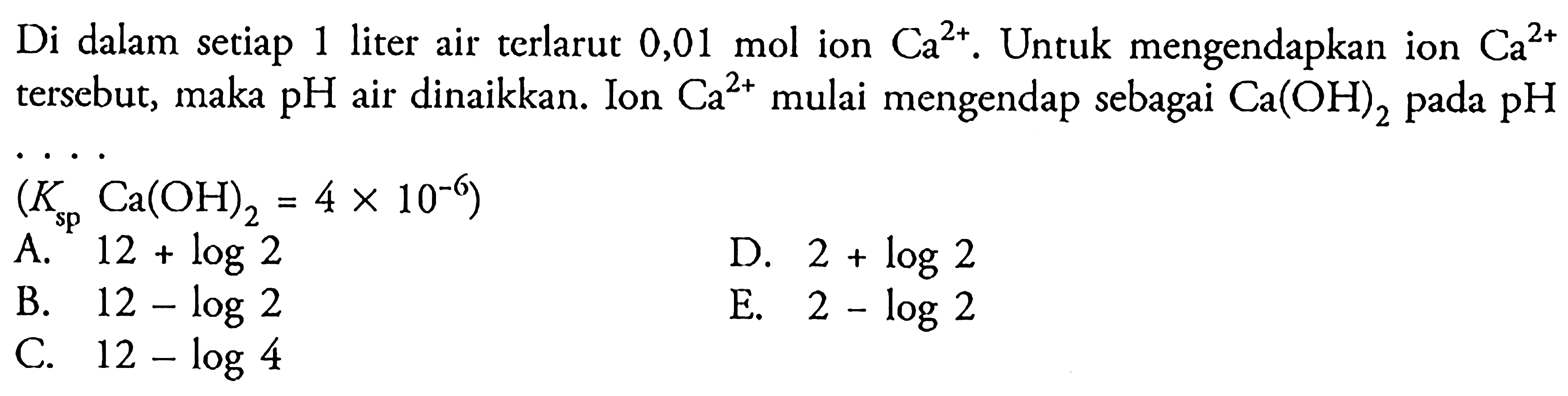 Di dalam setiap 1 liter air terlarut  0,01 mol  ion Ca^(2+). Untuk mengendapkan ion Ca^(2+) tersebut, maka  pH air dinaikkan. Ion  Ca^(2+)  mulai mengendap sebagai  Ca(OH)2 pada pH (Ksp Ca(OH)2=4 x 10^(-6)) 
