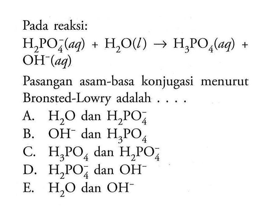 Pada reaksi:H2PO4^-(aq)+H2O(l) -> H3PO4(aq)+ OH^-(aq)Pasangan asam-basa konjugasi menurut Bronsted-Lowry adalah ...A.  H2O dan H2PO4^- B.  OH^- dan H3PO4 C.  H3PO4 dan H2PO4^- D.  H2PO4^- dan OH^- E.  H2O dan OH^- 