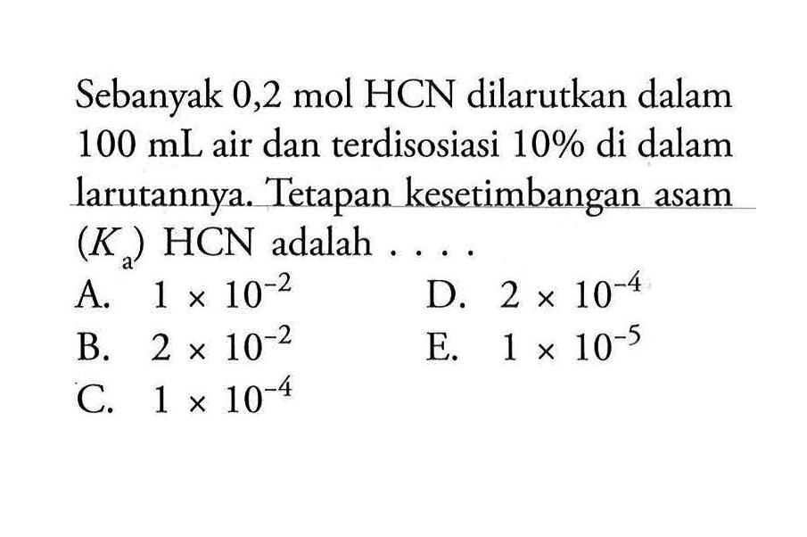 Sebanyak 0,2 mol HCN dilarutkan dalam  100 mL  air danterdisosiasi  10%  di dalam larutannya. Tetapan kesetimbangan asam  (Ka) HCN  adalah  ... A.  1 x 10^-2 D.  2x 10^-4 B.  2x 10^-2 E.  1 x 10^-5 C.  1 x 10^-4 