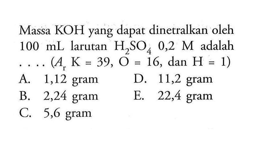 Massa KOH yang dapat dinetralkan oleh 100 mL larutan H2SO4 0,2 M adalah ....(Ar K=39, O=16, dan H=1)