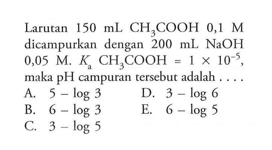 Larutan 150 mL CH3COOH 0,1 M  dicampurkan dengan  200 mL NaOH  0,05 M.  Ka CH3COOH=1x10^(-5), maka pH campuran tersebut adalah ...
