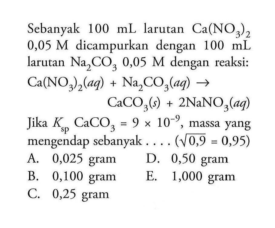 Sebanyak 100 mL larutan Ca(NO3)2 0,05 M dicampurkan dengan 100 mL larutan Na2CO3 0,05 M dengan reaksi: Ca(NO3)2(a q)+Na2CO3(aq) -> CaCO3(s)+2 NaNO3(aq) Jika Ksp CaCO3=9 x 10^-9, massa yang mengendap sebanyak .... (akar(0,9)=0,95)