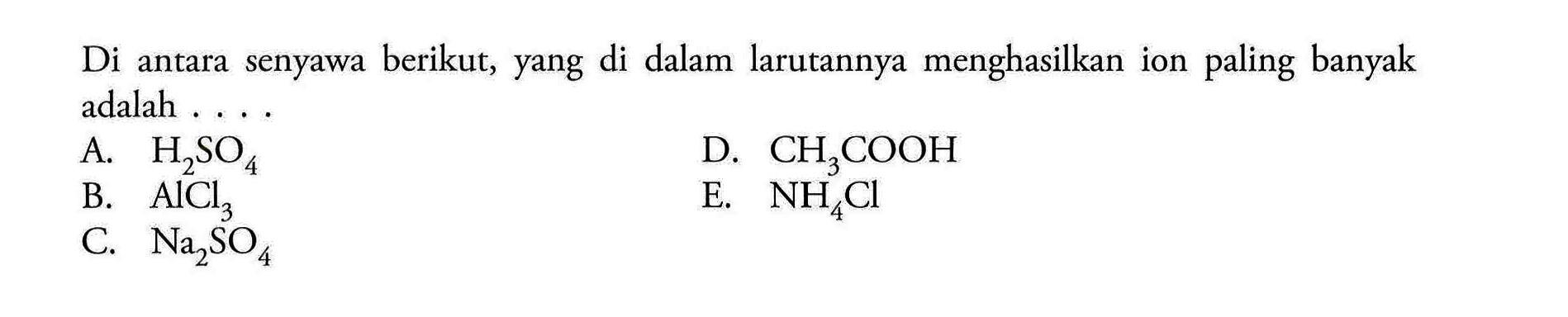 Di antara senyawa berikut, yang di dalam larutannya menghasilkan ion paling banyak adalah ....A. H2SO4 B. AlCl3 C. Na2SO4 D. CH3COOH E. NH4Cl 