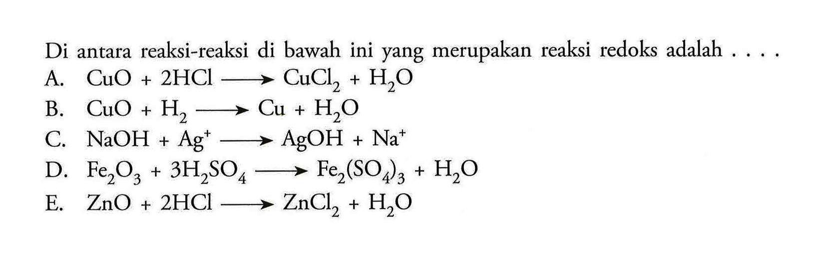 Di antara reaksi-reaksi di bawah ini yang merupakan reaksi redoks adalah  ....A.  CuO+2HCl -> CuCl2+H2O B.  CuO+H2 -> Cu+H2O C.  NaOH+Ag^+ -> AgOH+Na^+ D.  Fe2O3+3H2SO4 -> Fe2(SO4)3+H2OE.  ZnO+2HCl -> ZnCl2+H2O