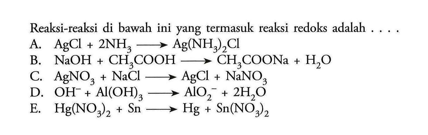 Reaksi-reaksi di bawah ini yang termasuk reaksi redoks adalah  .... . A.  AgCl+2NH3 -> Ag(NH3)2 Cl B.  NaOH+CH3COOH -> CH3COONa+H2OC.  AgNO3+NaCl ->  AgCl+NaNO3D.  OH^-+AlOH3 -> AlO2^-+2H2O E.  Hg(NO3)2+Sn -> Hg+Sn((NO3)2
