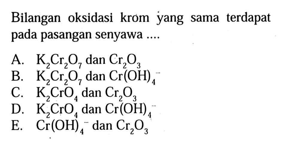 Bilangan oksidasi krom yang sama terdapat pada pasangan senyawa....  A. K2Cr2O7 dan Cr2O3 B. K2Cr2O7 dan Cr(OH)4^- C. K2CrO4 dan Cr2O3 D. K2CrO4^2 dan Cr(OH)4 E. Cr(OH)4^- dan Cr2O3