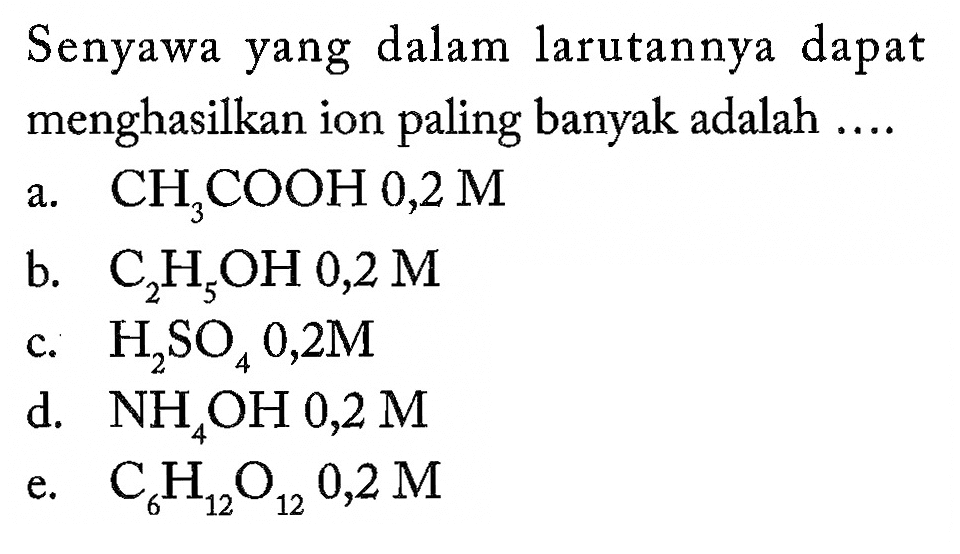 Senyawa yang dalam larutannya dapat menghasilkan ion paling banyak adalah ....a. CH3COOH 0,2 M b. C2H5OH 0,2 M c. H2SO4 0,2 M d. NH4OH 0,2 M e. C6H12O12 0,2 M