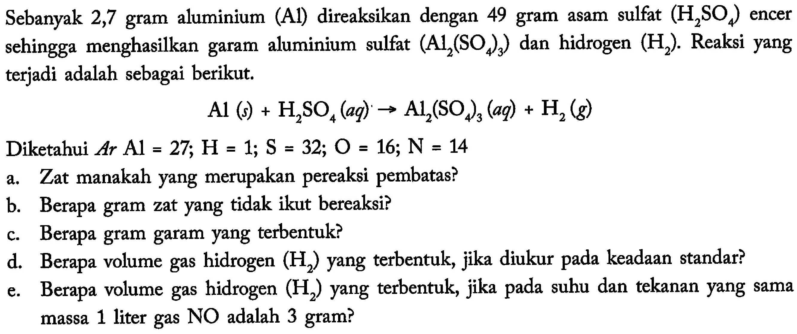 Sebanyak 2,7 gram aluminium (A1) direaksikan dengan 49 gram asam sulfat (H2SO4) encer sehingga menghasilkan garam aluminium sulfat (Al2(SO4)3) dan hidrogen (H2). Reaksi yang terjadi adalah sebagai berikut.Al(s)+H2SO4(aq)->Al2(SO4)3(aq)+H2(g)Diketahui  Ar Al=27 ; H=1 ; S=32 ; O=16 ; N=14 a. Zat manakah yang merupakan pereaksi pembatas?b. Berapa gram zat yang tidak ikut bereaksi?c. Berapa gram garam yang terbentuk?d. Berapa volume gas hidrogen  (H2)  yang terbentuk, jika diukur pada keadaan standar?e. Berapa volume gas hidrogen  (H2)  yang terbentuk, jika pada suhu dan tekanan yang sama massa 1 liter gas NO adalah 3 gram?