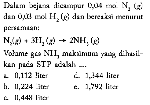 Dalam bejana dicampur 0,04 mol N2(g) dan 0,03 mol H2(g) dan bereaksi menurut persamaan: N2(g)+3 H2(g) -> 2 NH3(g) Volume gas NH3 maksimum yang dihasilkan pada STP adalah ....