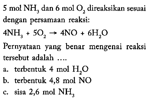  5 mol NH3 dan 6 mol O2 direaksikan sesuai dengan persamaan reaksi:4NH3+5O2 -> 4NO+6H2OPernyataan yang benar mengenai reaksi tersebut adalah ....a. terbentuk 4 mol H2O b. terbentuk 4,8 mol NOc. sisa 2,6 mol NH3 